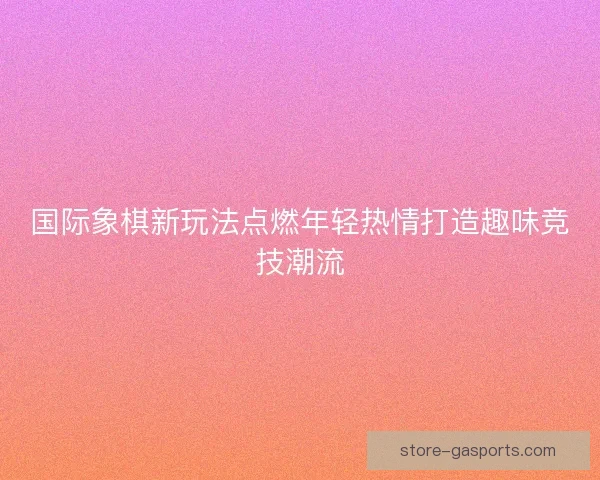 国际象棋新玩法点燃年轻热情打造趣味竞技潮流