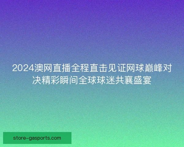 2024澳网直播全程直击见证网球巅峰对决精彩瞬间全球球迷共襄盛宴